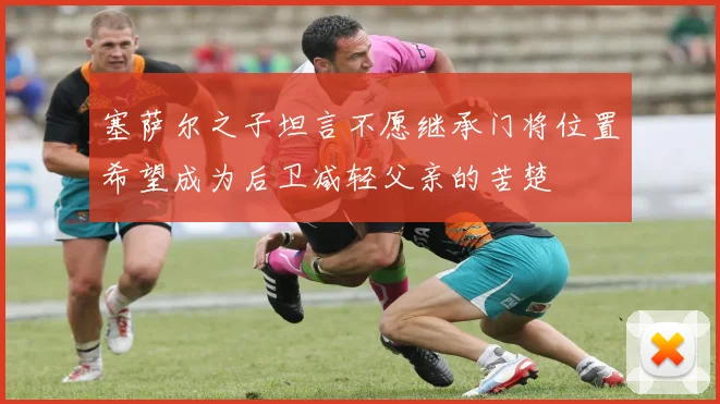 塞萨尔之子坦言不愿继承门将位置希望成为后卫减轻父亲的苦楚