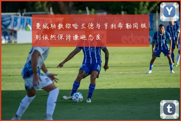 曼城助教称哈兰德与亨利希勒同级别依然保持谦逊态度