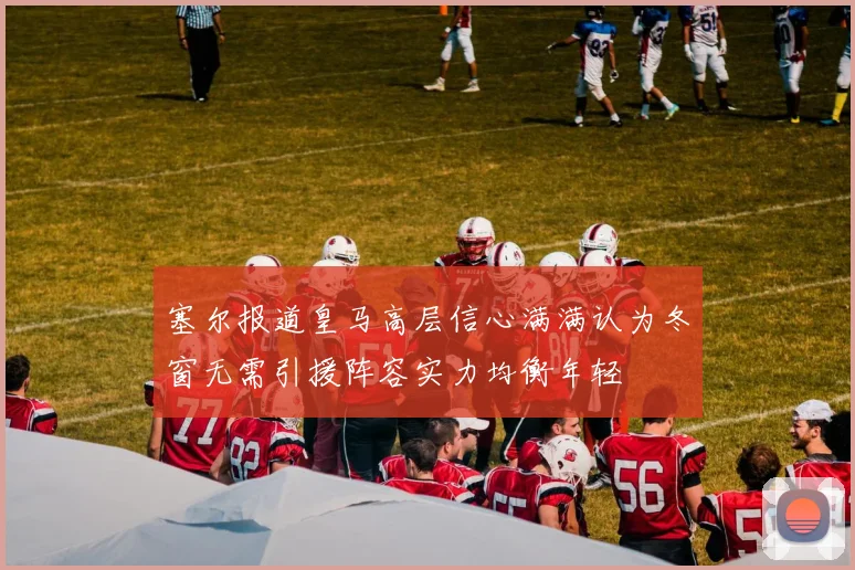 塞尔报道皇马高层信心满满认为冬窗无需引援阵容实力均衡年轻