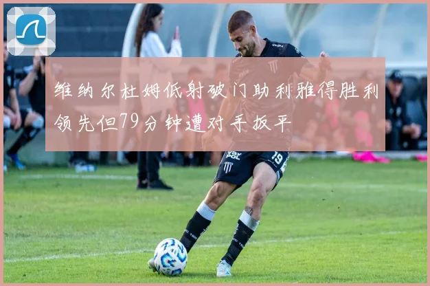 维纳尔杜姆低射破门助利雅得胜利领先但79分钟遭对手扳平