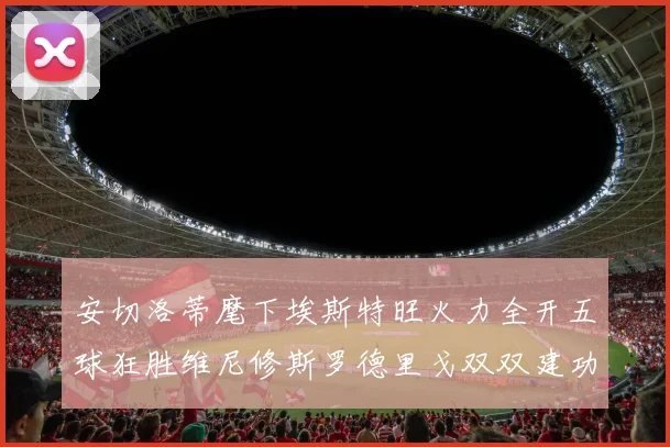 安切洛蒂麾下埃斯特旺火力全开五球狂胜维尼修斯罗德里戈双双建功