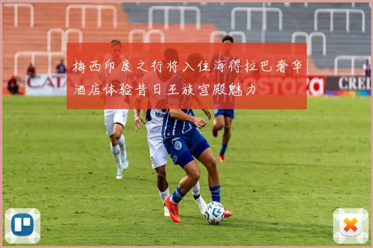 梅西印度之行将入住海得拉巴奢华酒店体验昔日王族宫殿魅力