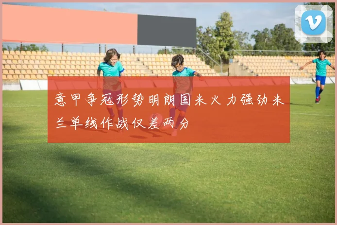 意甲争冠形势明朗国米火力强劲米兰单线作战仅差两分