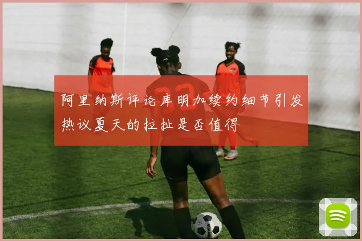 阿里纳斯评论库明加续约细节引发热议夏天的拉扯是否值得